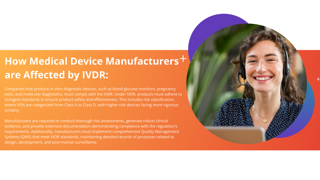 How medical device manufacturers are affected by IVDR: Companies that produce in vitro diagnostic devices, such as blood glucose monitors, pregnancy tests, and molecular diagnostics, must comply with the IVDR. Under IVDR, products must adhere to stringent standards to ensure product safety and effectiveness. This includes risk classification, where IVDs are categorized from Class A to Class D, with higher-risk devices facing more rigorous scrutiny. 